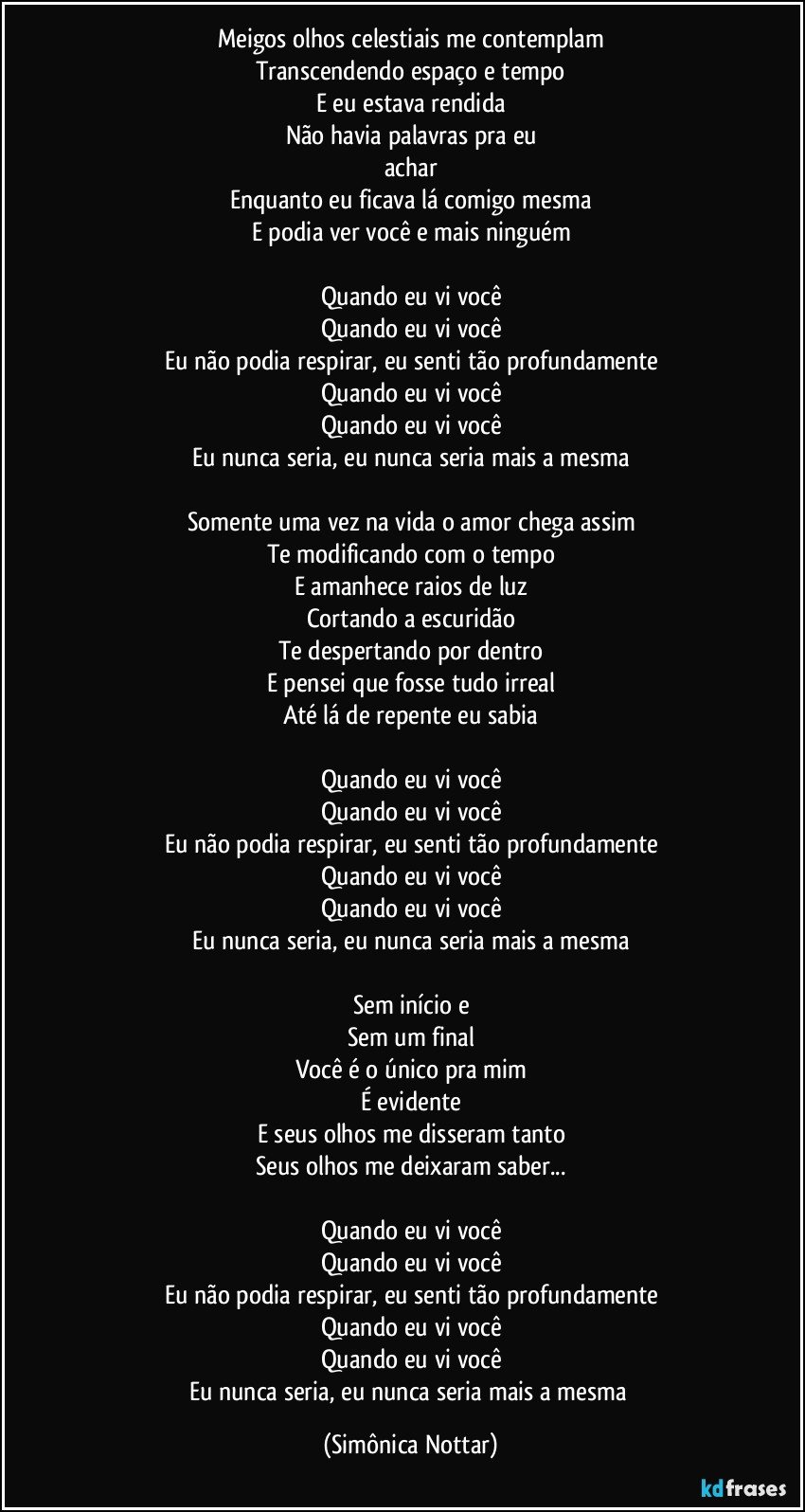 Meigos olhos celestiais me contemplam
Transcendendo espaço e tempo
E eu estava rendida
Não havia palavras pra eu
achar
Enquanto eu ficava lá comigo mesma
E podia ver você e mais ninguém

Quando eu vi você
Quando eu vi você
Eu não podia respirar, eu senti tão profundamente
Quando eu vi você
Quando eu vi você
Eu nunca seria, eu nunca seria mais a mesma

Somente uma vez na vida o amor chega assim
Te modificando com o tempo
E amanhece raios de luz
Cortando a escuridão
Te despertando por dentro
E pensei que fosse tudo irreal
Até lá de repente eu sabia

Quando eu vi você
Quando eu vi você
Eu não podia respirar, eu senti tão profundamente
Quando eu vi você
Quando eu vi você
Eu nunca seria, eu nunca seria mais a mesma

Sem início e
Sem um final
Você é o único pra mim
É evidente
E seus olhos me disseram tanto
Seus olhos me deixaram saber...

Quando eu vi você
Quando eu vi você
Eu não podia respirar, eu senti tão profundamente
Quando eu vi você
Quando eu vi você
Eu nunca seria, eu nunca seria mais a mesma (Simônica Nottar)