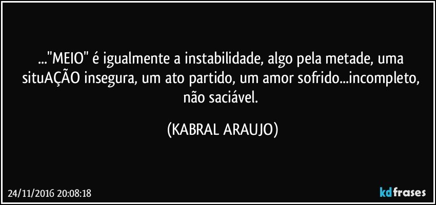 ..."MEIO" é igualmente a instabilidade, algo pela metade, uma situAÇÃO insegura, um ato partido, um amor sofrido...incompleto, não saciável. (KABRAL ARAUJO)