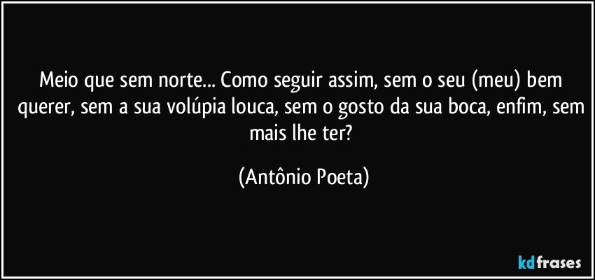 Meio que sem norte... Como seguir assim, sem o seu (meu) bem querer, sem a sua volúpia louca, sem o gosto da sua boca, enfim, sem mais lhe ter? (Antônio Poeta)