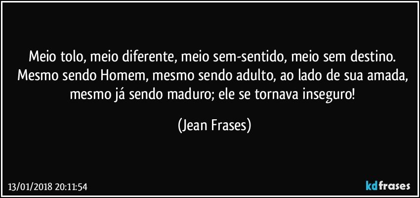 Meio tolo, meio diferente, meio sem-sentido, meio sem destino. Mesmo sendo Homem, mesmo sendo adulto, ao lado de sua amada, mesmo já sendo maduro; ele se tornava inseguro! (Jean Frases)