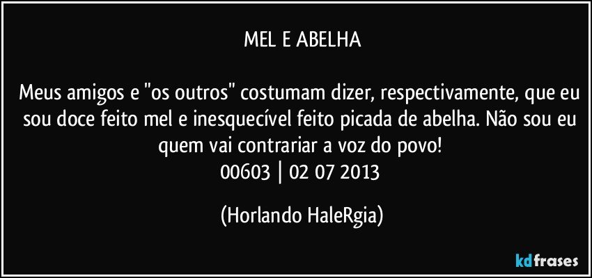 MEL E ABELHA

Meus amigos e "os outros" costumam dizer, respectivamente, que eu sou doce feito mel e inesquecível feito picada de abelha. Não sou eu quem vai contrariar a voz do povo! 
00603 | 02/07/2013 (Horlando HaleRgia)