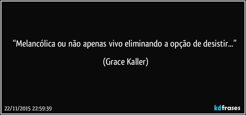 “Melancólica ou não apenas vivo eliminando a opção de desistir...” (Grace Kaller)