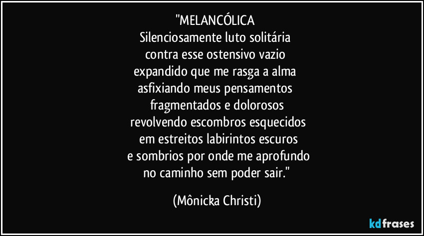 "MELANCÓLICA
Silenciosamente luto solitária
contra esse ostensivo vazio
expandido que me rasga a alma
asfixiando meus pensamentos
fragmentados e dolorosos
revolvendo escombros esquecidos
em estreitos labirintos escuros
e sombrios por onde me aprofundo
no caminho sem poder sair." (Mônicka Christi)