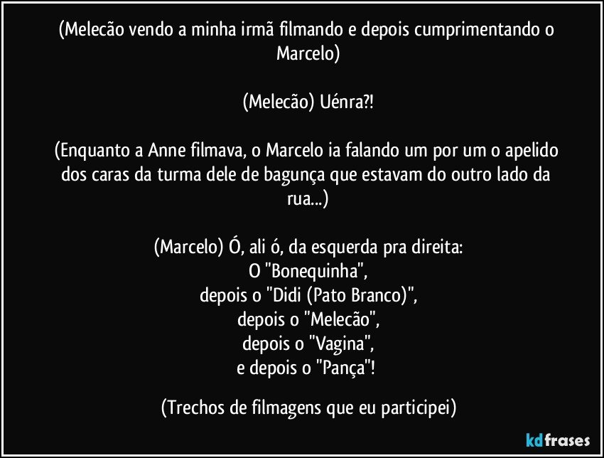 (Melecão vendo a minha irmã filmando e depois cumprimentando o Marcelo)

(Melecão) Uénra?!

(Enquanto a Anne filmava, o Marcelo ia falando um por um o apelido dos caras da turma dele de bagunça que estavam do outro lado da rua...)

(Marcelo) Ó, ali ó, da esquerda pra direita:
O "Bonequinha",
depois o "Didi (Pato Branco)",
depois o "Melecão",
depois o "Vagina",
e depois o "Pança"! (Trechos de filmagens que eu participei)