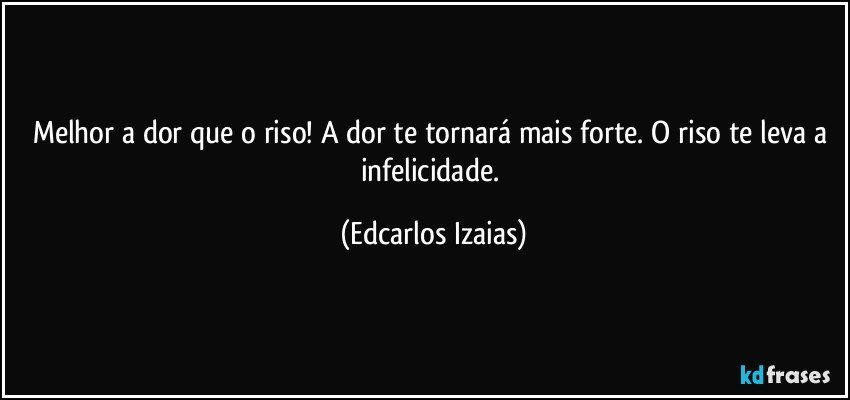 Melhor a dor que o riso! A dor te tornará mais forte. O riso te leva a infelicidade. (Edcarlos Izaias)