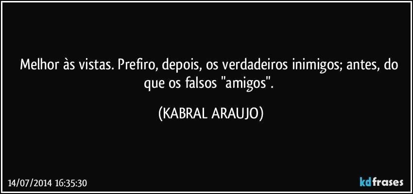 Melhor às vistas. Prefiro, depois, os verdadeiros inimigos; antes, do que os falsos "amigos". (KABRAL ARAUJO)