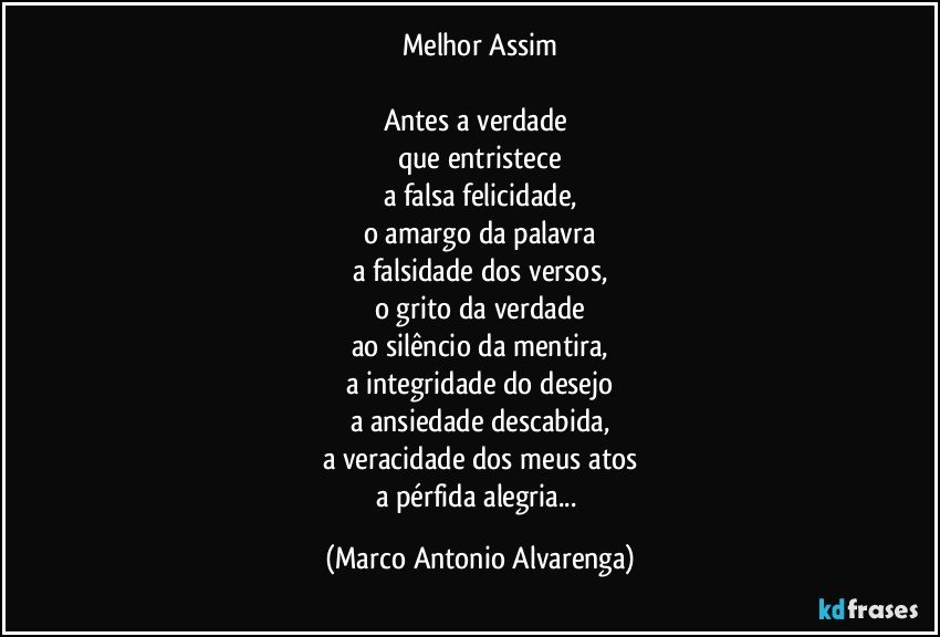 Melhor Assim

Antes a verdade 
que entristece
a falsa felicidade,
o amargo da palavra
a falsidade dos versos,
o grito da verdade
ao silêncio da mentira,
a integridade do desejo
a ansiedade descabida,
a veracidade dos meus atos
a pérfida alegria... (Marco Antonio Alvarenga)