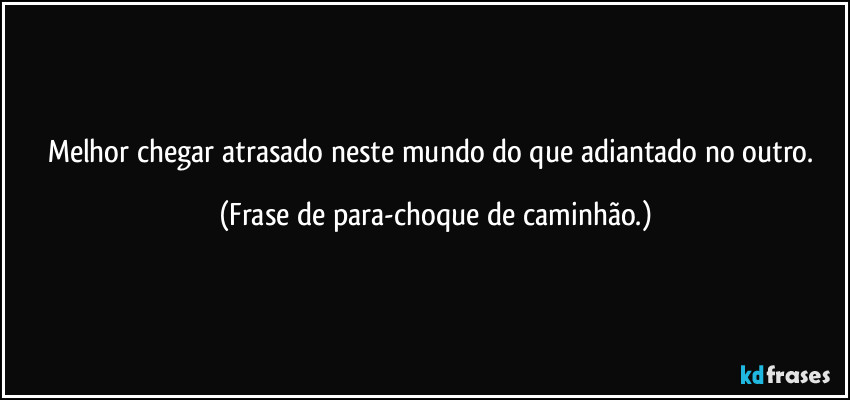 Melhor chegar atrasado neste mundo do que adiantado no outro. (Frase de para-choque de caminhão.)