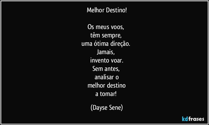 Melhor Destino!

Os meus voos, 
têm sempre, 
uma ótima direção. 
Jamais, 
invento voar.
Sem antes, 
analisar o
melhor destino
a tomar! (Dayse Sene)