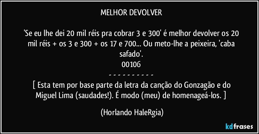 MELHOR DEVOLVER 

'Se eu lhe dei 20 mil réis pra cobrar 3 e 300' é melhor devolver os 20 mil réis + os 3 e 300 + os 17 e 700... Ou meto-lhe a peixeira, 'caba safado'. 
00106 
- - - - - - - - - - 
[ Esta tem por base parte da letra da canção do Gonzagão e do Miguel Lima (saudades!). É modo (meu) de homenageá-los. ] (Horlando HaleRgia)