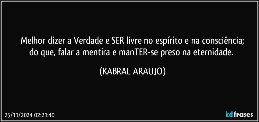 Melhor dizer a Verdade e SER livre no espírito e na consciência;
do que, falar a mentira e manTER-se preso na eternidade. (KABRAL ARAUJO)