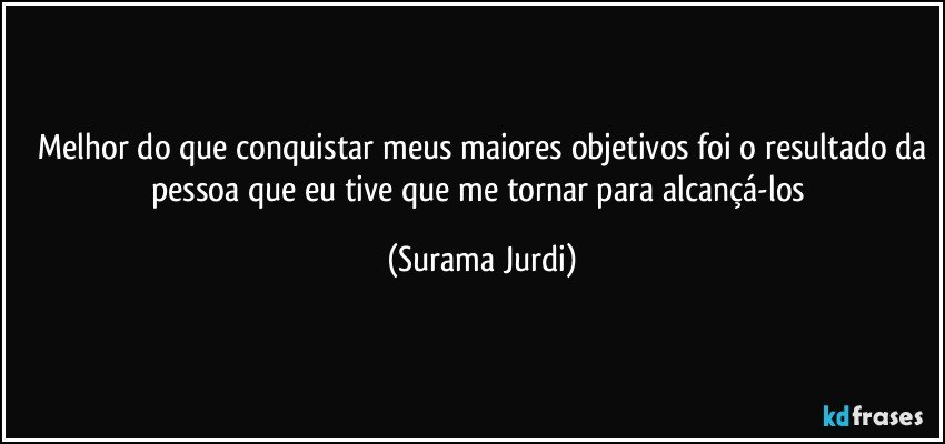 ⁠Melhor do que conquistar meus maiores objetivos foi o resultado da pessoa que eu tive que me tornar para alcançá-los (Surama Jurdi)