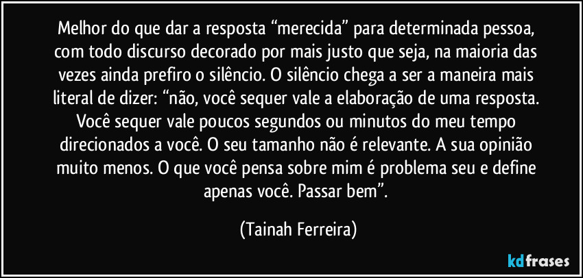 Melhor do que dar a resposta “merecida” para determinada pessoa, com todo discurso decorado por mais justo que seja, na maioria das vezes ainda prefiro o silêncio. O silêncio chega a ser a maneira mais literal de dizer: “não, você sequer vale a elaboração de uma resposta. Você sequer vale poucos segundos ou minutos do meu tempo direcionados a você. O seu tamanho não é relevante. A sua opinião muito menos. O que você pensa sobre mim é problema seu e define apenas você. Passar bem”. (Tainah Ferreira)