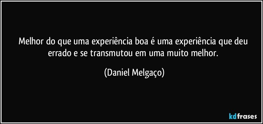 Melhor do que uma experiência boa é uma experiência que deu errado e se transmutou em uma muito melhor. (Daniel Melgaço)