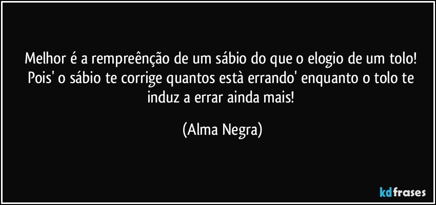 Melhor é a rempreênção de um sábio do que o elogio de um tolo! Pois' o sábio te corrige quantos està errando' enquanto o tolo te induz a errar ainda mais! (Alma Negra)
