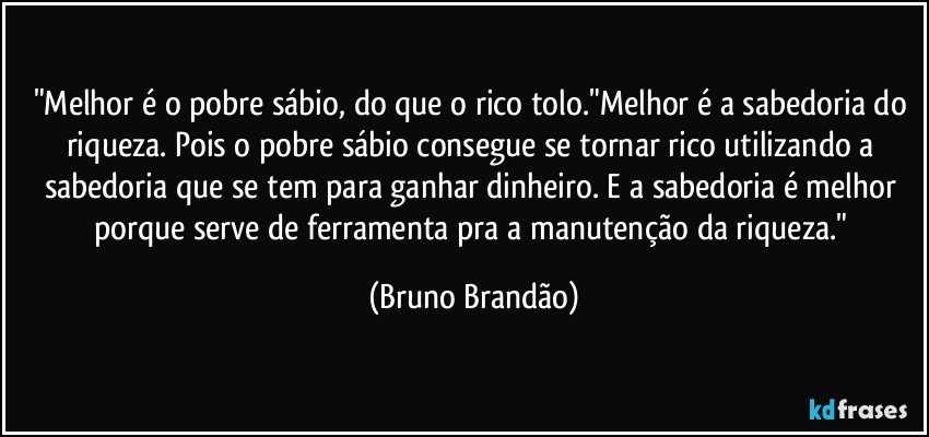 "Melhor é o pobre sábio, do que o rico tolo."Melhor é a sabedoria do riqueza. Pois o pobre sábio consegue se tornar rico utilizando a sabedoria que se tem para ganhar dinheiro. E a sabedoria é melhor porque serve de ferramenta pra a manutenção da riqueza." (Bruno Brandão)