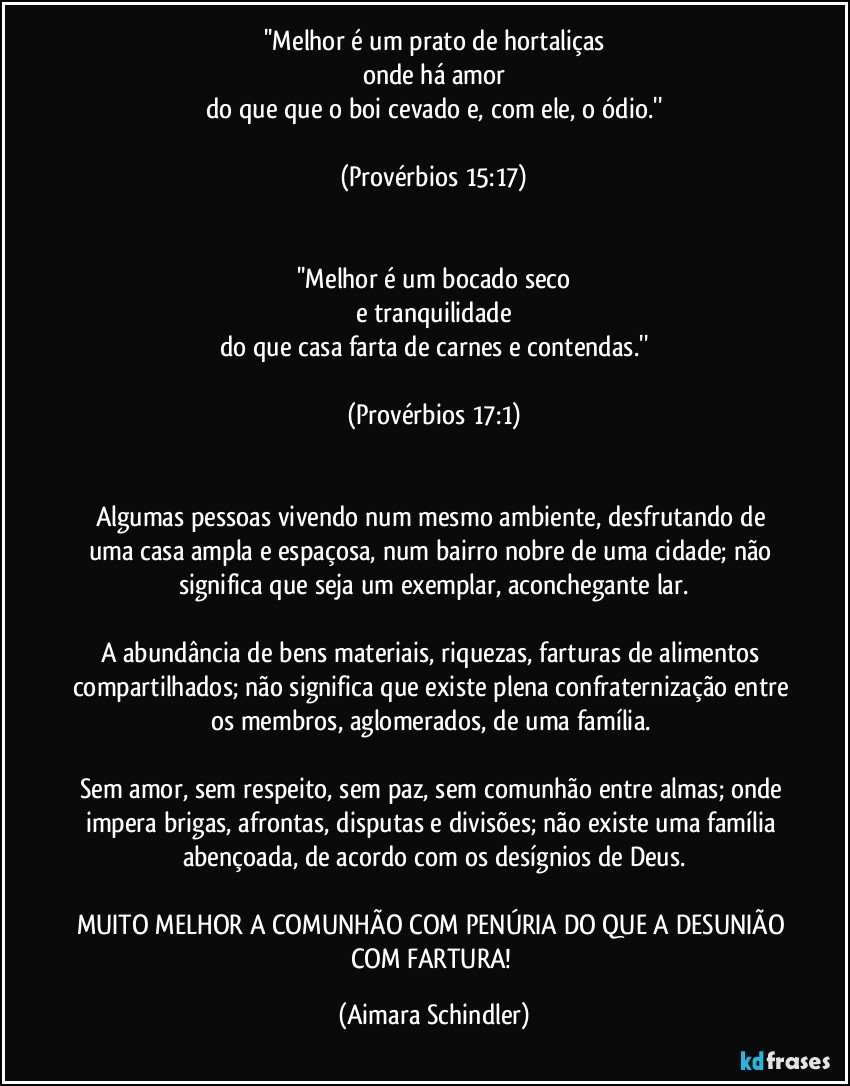 ''Melhor é um prato de hortaliças
onde há amor
do que que o boi cevado e, com ele, o ódio.''

(Provérbios 15:17)


''Melhor é um bocado seco
e tranquilidade
do que casa farta de carnes e contendas.''

(Provérbios 17:1)


Algumas pessoas vivendo num mesmo ambiente, desfrutando de uma casa ampla e espaçosa, num bairro nobre de uma cidade; não significa que seja um exemplar, aconchegante lar.

A abundância de bens materiais, riquezas, farturas de alimentos compartilhados; não significa que existe plena confraternização entre os membros, aglomerados, de uma família. 

Sem amor, sem respeito, sem paz, sem comunhão entre almas; onde impera brigas, afrontas, disputas e divisões; não existe uma família abençoada, de acordo com os desígnios de Deus.

MUITO MELHOR A COMUNHÃO COM PENÚRIA DO QUE A DESUNIÃO COM FARTURA! (Aimara Schindler)