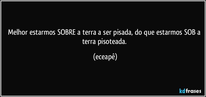 Melhor estarmos SOBRE a terra a ser pisada, do que estarmos SOB a terra pisoteada. (eceapê)