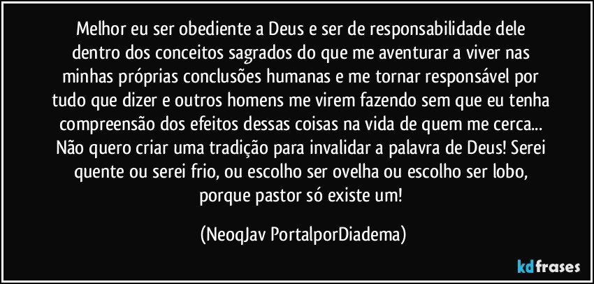 Melhor eu ser obediente a Deus e ser de responsabilidade dele dentro dos conceitos sagrados do que me aventurar a viver nas minhas próprias conclusões humanas e me tornar responsável por tudo que dizer e outros homens me virem fazendo sem que eu tenha compreensão dos efeitos dessas coisas na vida de quem me cerca... Não quero criar uma tradição para invalidar a palavra de Deus! Serei quente ou serei frio, ou escolho ser ovelha ou escolho ser lobo, porque pastor só existe um! (NeoqJav PortalporDiadema)