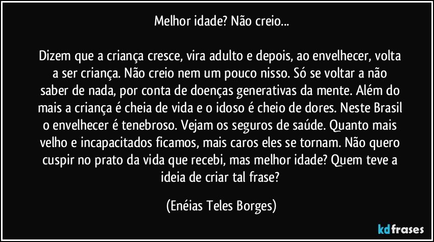 Melhor idade? Não creio...

Dizem que a criança cresce, vira adulto e depois, ao envelhecer, volta a ser criança. Não creio nem um pouco nisso. Só se voltar a não saber de nada, por conta de doenças generativas da mente. Além do mais a criança é cheia de vida e o idoso é cheio de dores. Neste Brasil o envelhecer é tenebroso. Vejam os seguros de saúde. Quanto mais velho e incapacitados ficamos, mais caros eles se tornam. Não quero cuspir no prato da vida que recebi, mas melhor idade? Quem teve a ideia de criar tal frase? (Enéias Teles Borges)