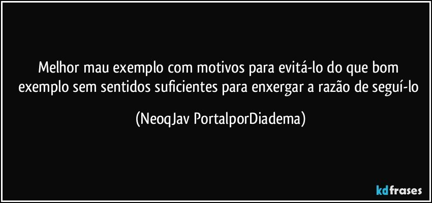 Melhor mau exemplo com motivos para evitá-lo do que bom exemplo sem sentidos suficientes para enxergar a razão de seguí-lo (NeoqJav PortalporDiadema)