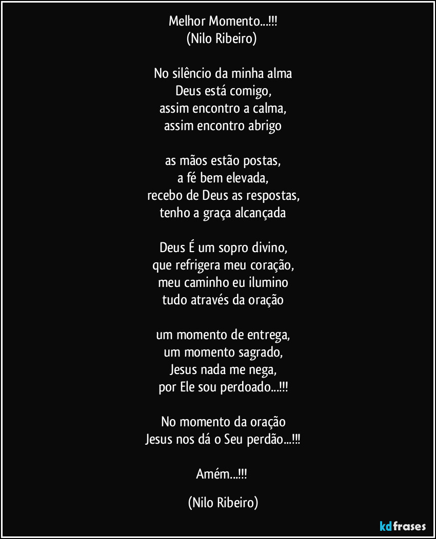 Melhor Momento...!!!
(Nilo Ribeiro) 

No silêncio da minha alma
Deus está comigo,
assim encontro a calma,
assim encontro abrigo

as mãos estão postas,
a fé bem elevada,
recebo de Deus as respostas,
tenho a graça alcançada

Deus É um sopro divino,
que refrigera meu coração,
meu caminho eu ilumino
tudo através da oração

um momento de entrega,
um momento sagrado,
Jesus nada me nega,
por Ele sou perdoado...!!!

No momento da oração
Jesus nos dá o Seu perdão...!!!

Amém...!!! (Nilo Ribeiro)