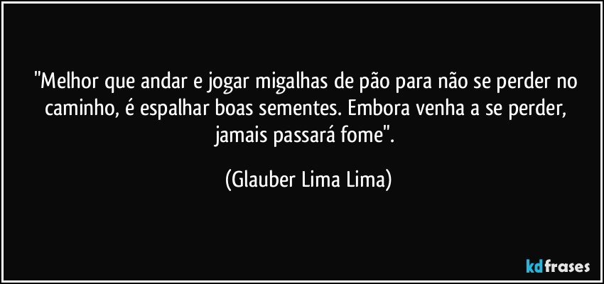 "Melhor que andar e jogar migalhas de pão para não se perder no caminho, é espalhar boas sementes. Embora venha a se perder, jamais passará fome". (Glauber Lima Lima)