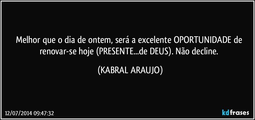 Melhor que o dia de ontem, será a excelente OPORTUNIDADE de renovar-se hoje (PRESENTE...de DEUS). Não decline. (KABRAL ARAUJO)