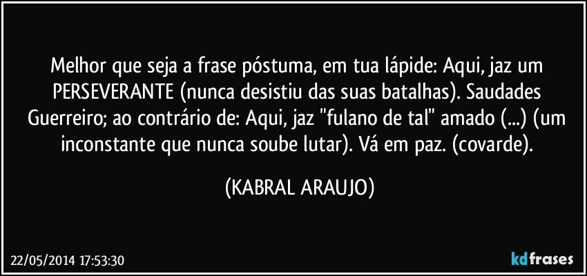 Melhor que seja a frase póstuma, em tua lápide: Aqui, jaz um PERSEVERANTE (nunca desistiu das suas batalhas). Saudades Guerreiro; ao contrário de: Aqui, jaz "fulano de tal" amado (...) (um inconstante que nunca soube lutar). Vá em paz. (covarde). (KABRAL ARAUJO)