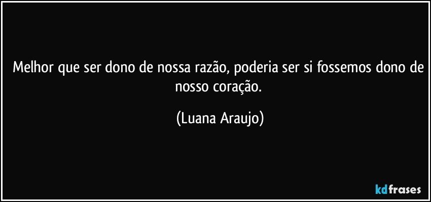 Melhor que ser dono de nossa razão, poderia ser si fossemos dono de nosso coração. (Luana Araujo)