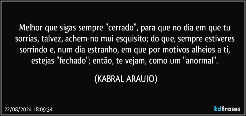 Melhor que sigas sempre "cerrado", para que no dia em que tu sorrias, talvez, achem-no mui esquisito; do que, sempre estiveres sorrindo e, num dia estranho, em que por motivos alheios a ti, estejas "fechado"; então, te vejam, como um "anormal". (KABRAL ARAUJO)