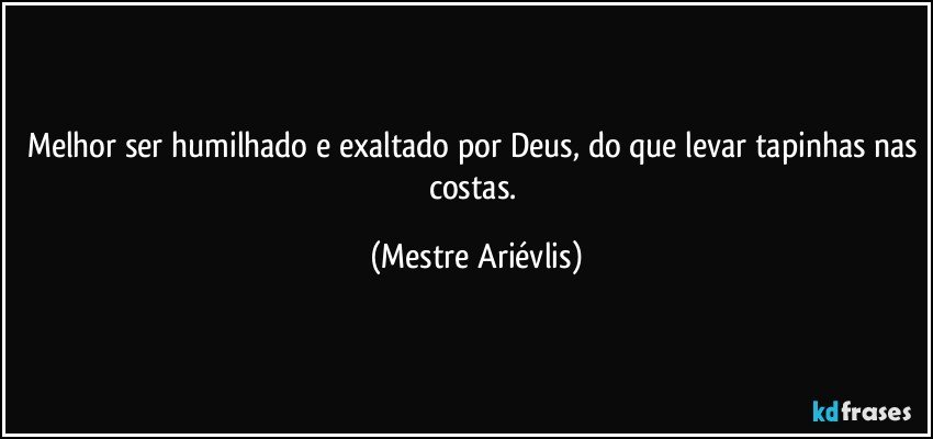 Melhor ser humilhado e exaltado por Deus, do que levar tapinhas nas costas. (Mestre Ariévlis)