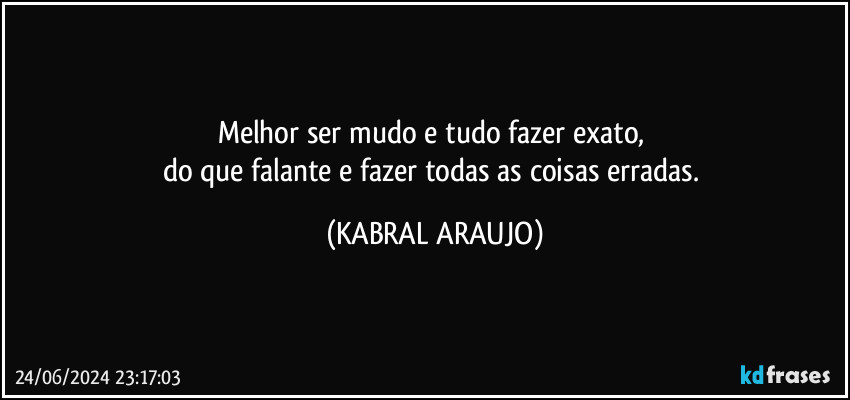 Melhor ser mudo e tudo fazer exato, 
do que falante e fazer  todas as coisas erradas. (KABRAL ARAUJO)