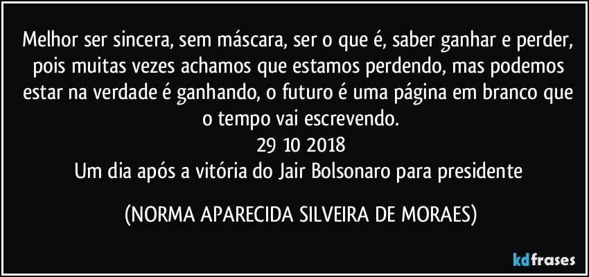 Melhor ser sincera, sem máscara, ser o que é, saber ganhar e perder, pois muitas vezes achamos que estamos perdendo, mas podemos estar na verdade é ganhando, o futuro é uma página em branco que o tempo vai escrevendo.
29/10/2018
Um dia após a vitória do Jair Bolsonaro para presidente (NORMA APARECIDA SILVEIRA DE MORAES)