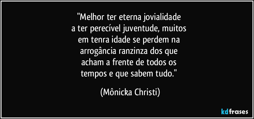 "Melhor ter eterna jovialidade 
a ter perecível juventude, muitos 
em tenra idade se perdem na 
arrogância ranzinza dos que 
acham a frente de todos os 
tempos e que sabem tudo." (Mônicka Christi)