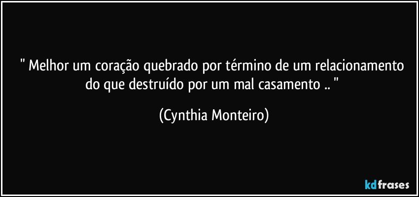 " Melhor um coração quebrado por término de um relacionamento do que destruído por um mal casamento .. " (Cynthia Monteiro)