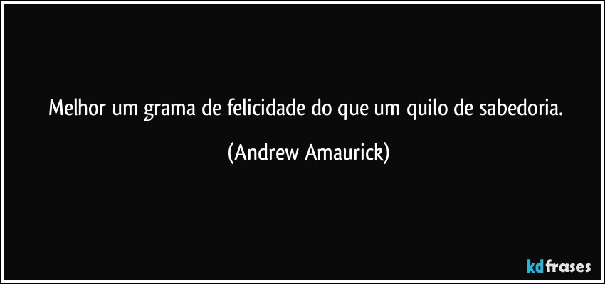 Melhor um grama de felicidade do que um quilo de sabedoria. (Andrew Amaurick)