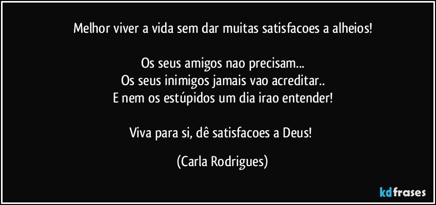 Melhor viver a vida sem dar muitas satisfacoes a alheios!

Os seus amigos nao precisam...
Os seus inimigos jamais vao acreditar..
E nem os estúpidos um dia irao entender!

Viva para si, dê satisfacoes a Deus! (Carla Rodrigues)