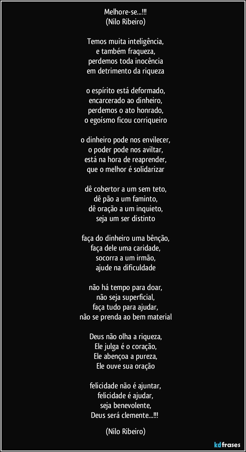 Melhore-se...!!!
(Nilo Ribeiro)

Temos muita inteligência,
e também fraqueza,
perdemos toda inocência
em detrimento da riqueza

o espírito está deformado,
encarcerado ao dinheiro,
perdemos o ato honrado,
o egoísmo ficou corriqueiro

o dinheiro pode nos envilecer,
o poder pode nos aviltar,
está na hora de reaprender,
que o melhor é solidarizar

dê cobertor a um sem teto,
dê pão a um faminto,
dê oração a um inquieto,
seja um ser distinto

faça do dinheiro uma bênção,
faça dele uma caridade,
socorra a um irmão,
ajude na dificuldade

não há tempo para doar,
não seja superficial,
faça tudo para ajudar,
não se prenda ao bem material

Deus não olha a riqueza,
Ele julga é o coração,
Ele abençoa a pureza,
Ele ouve sua oração

felicidade não é ajuntar,
felicidade é ajudar,
seja benevolente,
Deus será clemente...!!! (Nilo Ribeiro)