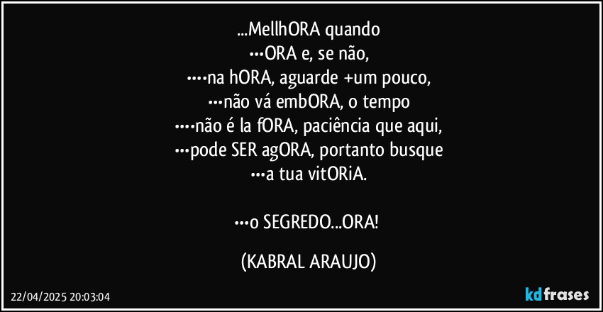 ...MellhORA quando
•••ORA e, se não,
••••na hORA, aguarde +um pouco,
•••não vá embORA, o tempo
••••não é la fORA, paciência que aqui,
•••pode SER agORA, portanto busque
•••a tua vitORiA.

•••o SEGREDO...ORA! (KABRAL ARAUJO)