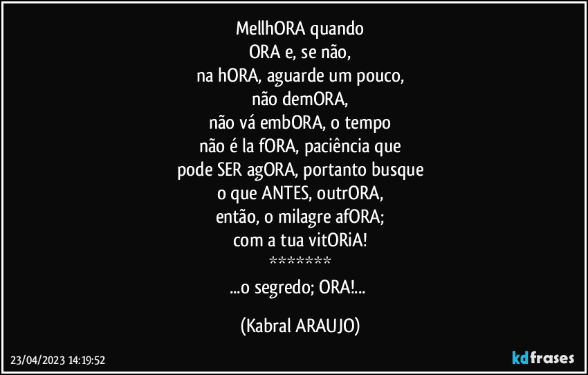 MellhORA quando
ORA e, se não,
na hORA, aguarde um pouco,
não demORA,
não vá embORA, o tempo
não é la fORA, paciência que
pode SER agORA, portanto busque
o que ANTES, outrORA,
então, o milagre afORA;
com a tua vitORiA!
*******
...o segredo; ORA!... (KABRAL ARAUJO)