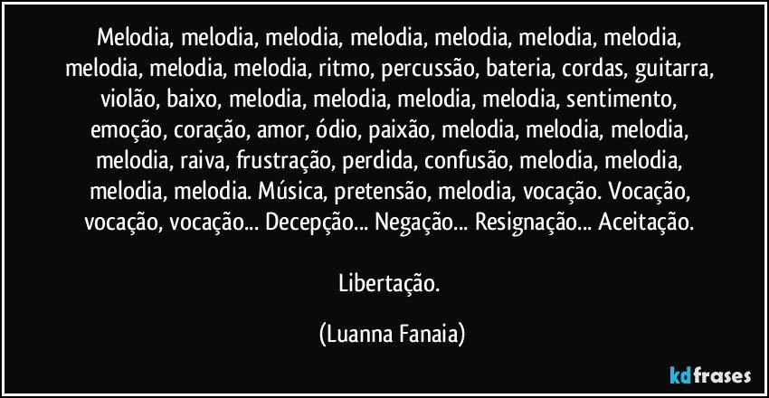 Melodia, melodia, melodia, melodia, melodia, melodia, melodia, melodia, melodia, melodia, ritmo, percussão, bateria, cordas, guitarra, violão, baixo, melodia, melodia, melodia, melodia, sentimento, emoção, coração, amor, ódio, paixão, melodia, melodia, melodia, melodia, raiva, frustração, perdida, confusão, melodia, melodia, melodia, melodia. Música, pretensão, melodia, vocação. Vocação, vocação, vocação... Decepção... Negação... Resignação... Aceitação. 

Libertação. (Luanna Fanaia)