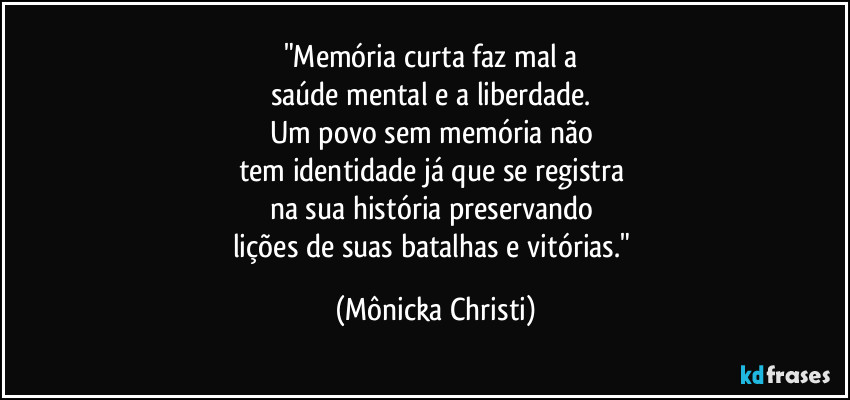 "Memória curta faz mal a 
saúde mental e a liberdade. 
Um povo sem memória não 
tem identidade já que se registra 
na sua história preservando 
lições de suas batalhas e vitórias." (Mônicka Christi)