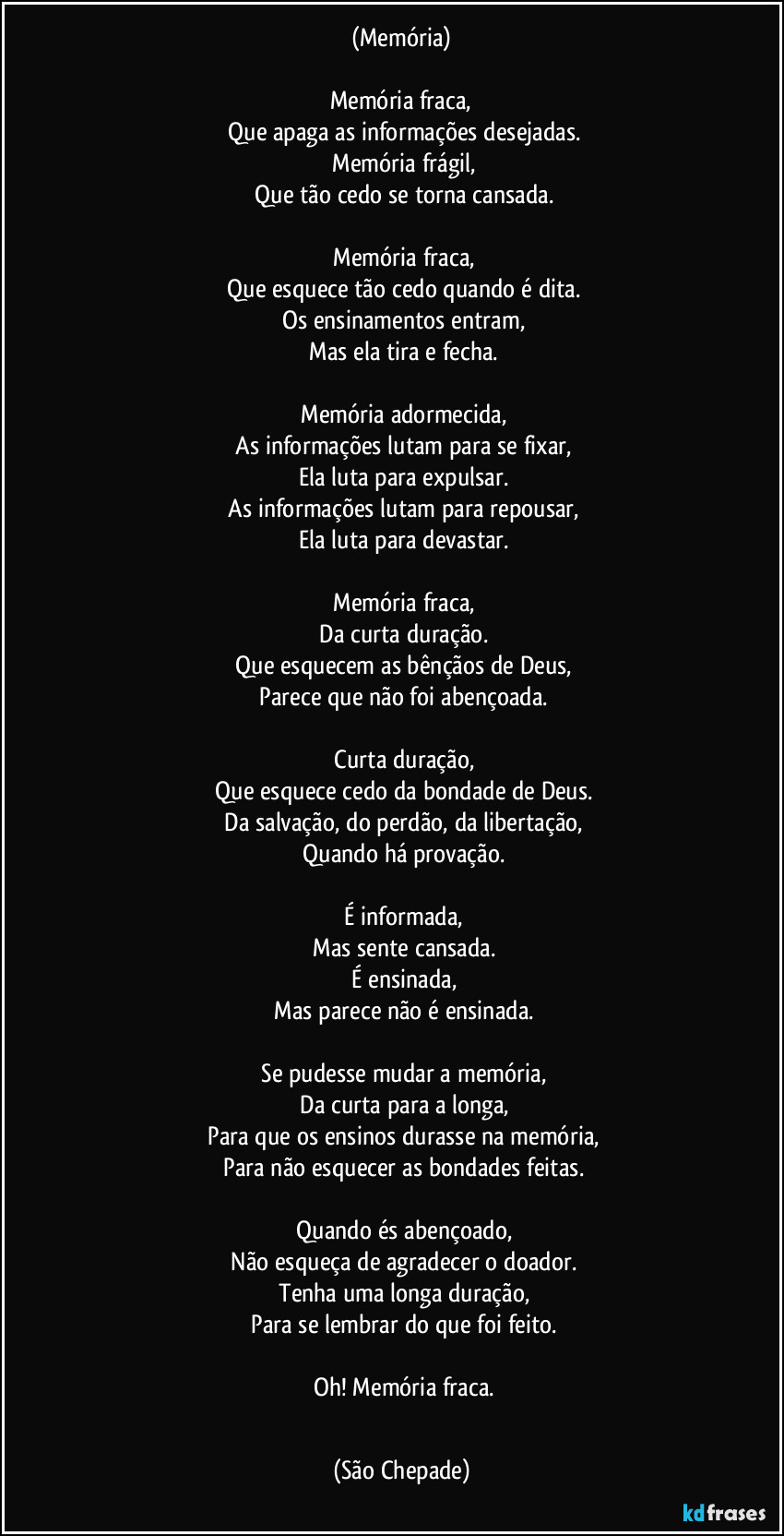 (Memória)
‎
Memória fraca,
‎Que apaga as informações desejadas.
‎Memória frágil,
‎Que tão cedo se torna cansada.
‎
‎Memória fraca,
‎Que esquece tão cedo quando é dita.
‎Os ensinamentos entram,
‎Mas ela tira e fecha.
‎
‎Memória adormecida,
‎As informações lutam para se fixar,
‎Ela luta para expulsar.
‎As informações lutam para repousar,
‎Ela luta para devastar.
‎
‎Memória fraca,
‎Da curta duração.
‎Que esquecem as bênçãos de Deus,
‎Parece que não foi abençoada.
‎
‎Curta duração,
‎Que esquece cedo da bondade de Deus.
‎Da salvação, do perdão, da libertação,
‎Quando há provação.
‎
‎É informada,
‎Mas sente cansada.
‎É ensinada,
‎Mas parece não é ensinada.
‎
‎Se pudesse mudar a memória,
‎Da curta para a longa,
‎Para que os ensinos durasse na memória,
‎Para não esquecer as bondades feitas.
‎
‎Quando és abençoado,
‎Não esqueça de agradecer o doador.
‎Tenha uma longa duração,
‎Para se lembrar do que foi feito.
‎
‎Oh! Memória fraca.
‎ (São Chepade)