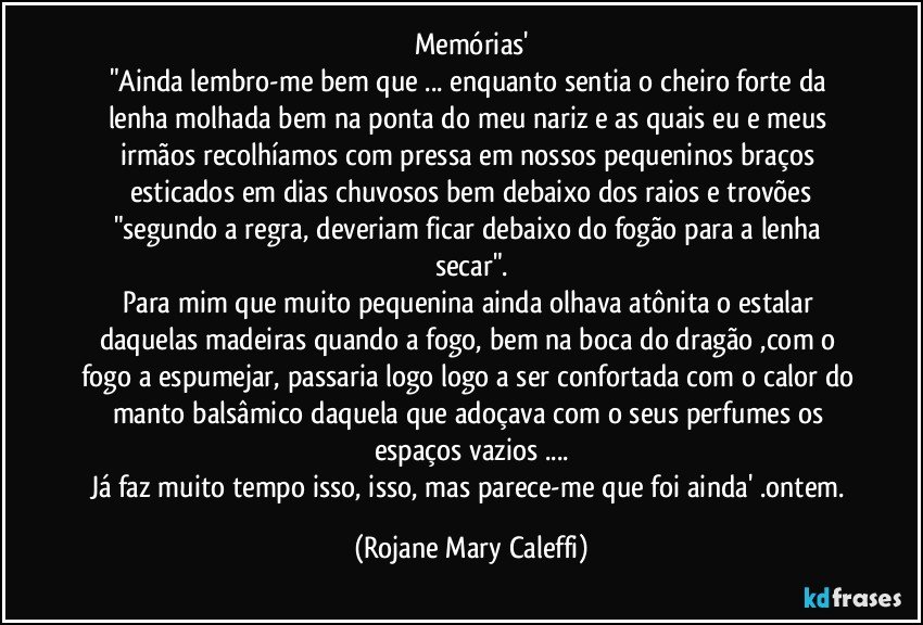 Memórias'
"Ainda lembro-me bem que ... enquanto sentia o cheiro forte da lenha molhada bem na ponta do meu nariz e as quais eu e meus irmãos recolhíamos com pressa em nossos pequeninos braços esticados em dias chuvosos bem debaixo dos raios e trovões
"segundo a regra, deveriam ficar debaixo do fogão para a lenha secar".
Para mim que muito pequenina ainda olhava atônita o estalar daquelas madeiras quando a fogo, bem na boca do dragão ,com o fogo a espumejar, passaria logo logo a ser confortada com o calor do manto balsâmico daquela que adoçava com o seus perfumes os espaços vazios ...
Já faz muito tempo isso, isso, mas parece-me que foi ainda' .ontem. (Rojane Mary Caleffi)