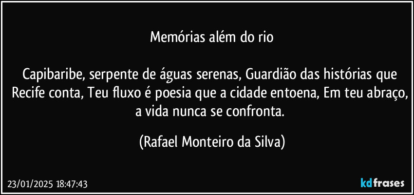 Memórias além do rio

Capibaribe, serpente de águas serenas, Guardião das histórias que Recife conta, Teu fluxo é poesia que a cidade entoena, Em teu abraço, a vida nunca se confronta. (Rafael Monteiro da Silva)