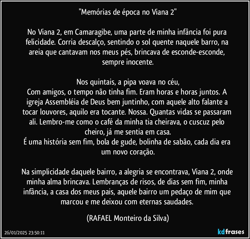 "Memórias de época no Viana 2"

No Viana 2, em Camaragibe, uma parte de minha infância foi pura felicidade. Corria descalço, sentindo o sol quente naquele barro, na areia que cantavam nos meus pés, brincava de esconde-esconde, sempre inocente.

Nos quintais, a pipa voava no céu,
Com amigos, o tempo não tinha fim. Eram horas e horas juntos. A igreja Assembléia de Deus bem juntinho, com aquele alto falante a tocar louvores, aquilo era tocante. Nossa. Quantas vidas se passaram ali. Lembro-me como o café da minha tia cheirava, o cuscuz pelo cheiro, já me sentia em casa.
É uma história sem fim, bola de gude, bolinha de sabão, cada dia era um novo coração.

Na simplicidade daquele bairro, a alegria se encontrava, Viana 2, onde minha alma brincava. Lembranças de risos, de dias sem fim, minha infância, a casa dos meus pais, aquele bairro um pedaço de mim que marcou e me deixou com eternas saudades. (Rafael Monteiro da Silva)