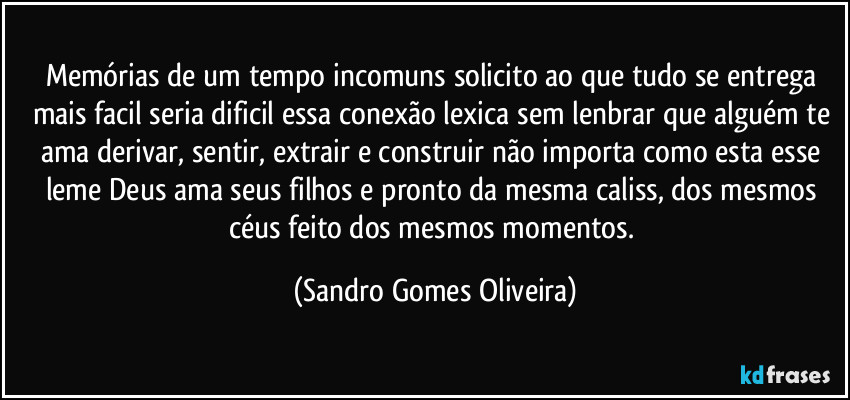 Memórias de um tempo incomuns solicito ao que tudo se entrega mais facil seria dificil essa conexão lexica sem lenbrar que alguém te ama derivar, sentir, extrair e construir não importa como esta esse leme Deus ama seus filhos e pronto da mesma caliss, dos mesmos céus feito dos mesmos momentos. (Sandro Gomes Oliveira)