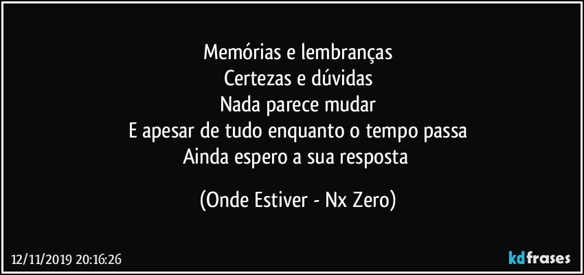 Memórias e lembranças
Certezas e dúvidas
Nada parece mudar
E apesar de tudo enquanto o tempo passa
Ainda espero a sua resposta (Onde Estiver - Nx Zero)