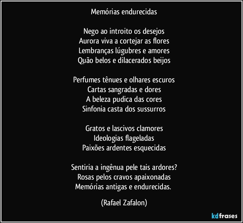 Memórias endurecidas

Nego ao introito os desejos
Aurora viva a cortejar as flores
Lembranças lúgubres e amores
Quão belos e dilacerados beijos

Perfumes tênues e olhares escuros
Cartas sangradas e dores
A beleza pudica das cores
Sinfonia casta dos sussurros

Gratos e lascivos clamores
Ideologias flageladas
Paixões ardentes esquecidas

Sentiria a ingênua pele tais ardores?
Rosas pelos cravos apaixonadas
Memórias antigas e endurecidas. (Rafael Zafalon)